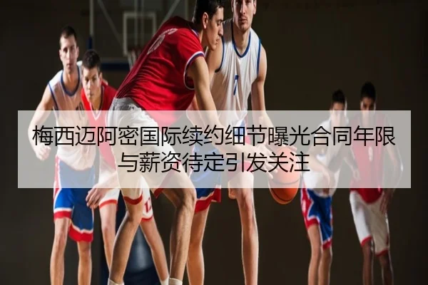 梅西迈阿密国际续约细节曝光合同年限与薪资待定引发关注