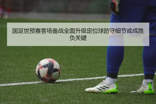 国足世预赛客场备战全面升级定位球防守细节或成胜负关键