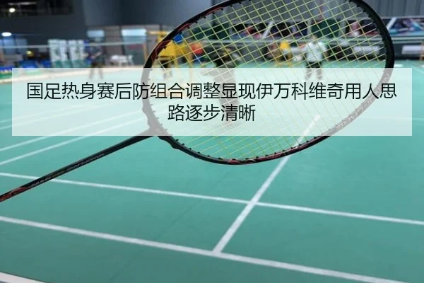 国足热身赛后防组合调整显现伊万科维奇用人思路逐步清晰