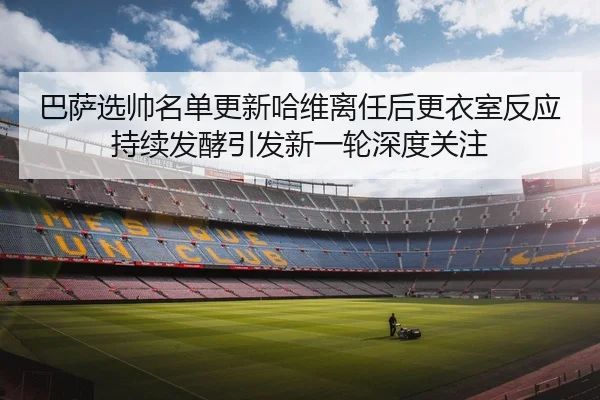 巴萨选帅名单更新哈维离任后更衣室反应持续发酵引发新一轮深度关注